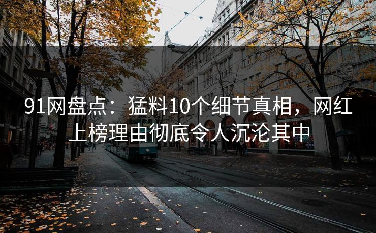 91网盘点：猛料10个细节真相，网红上榜理由彻底令人沉沦其中