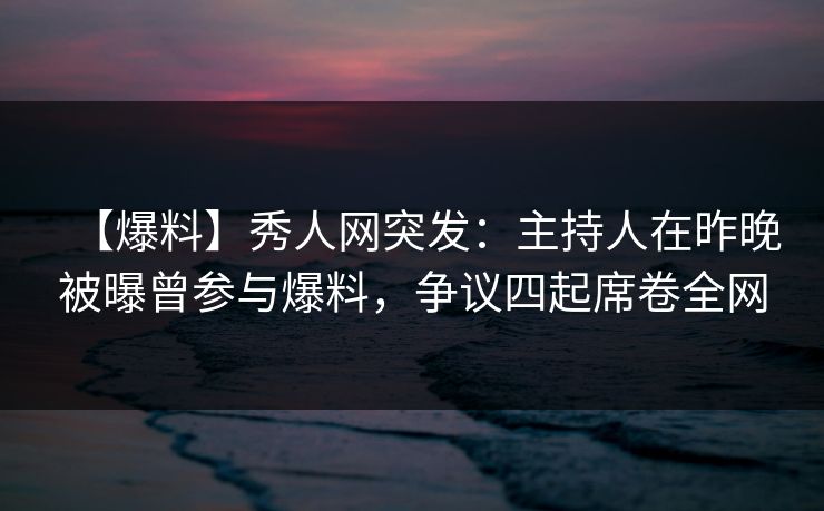 【爆料】秀人网突发：主持人在昨晚被曝曾参与爆料，争议四起席卷全网