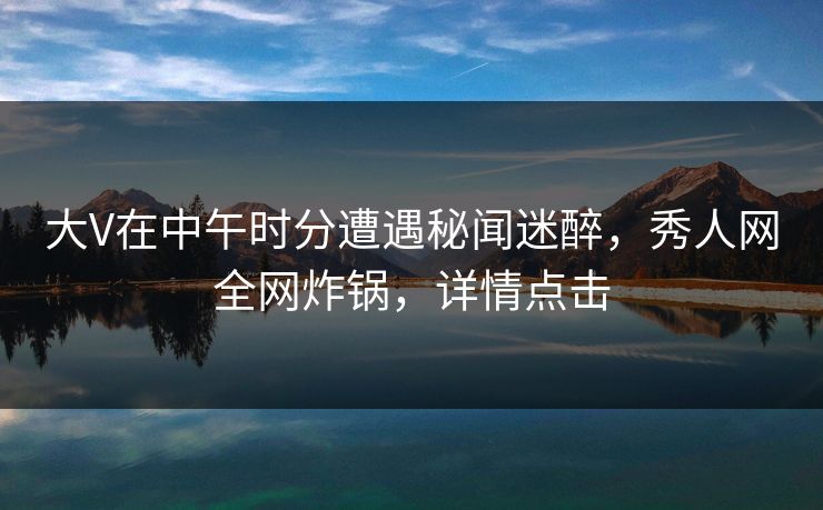 大V在中午时分遭遇秘闻迷醉，秀人网全网炸锅，详情点击