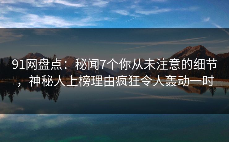 91网盘点：秘闻7个你从未注意的细节，神秘人上榜理由疯狂令人轰动一时