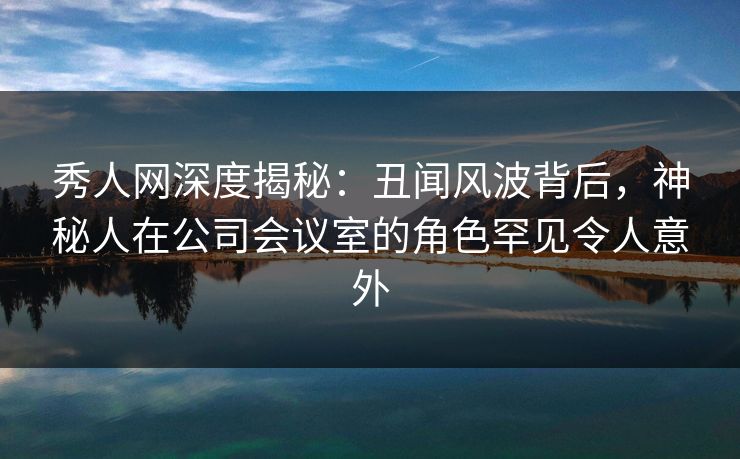 秀人网深度揭秘:丑闻风波背后,神秘人在公司会议室的角色罕见令人意外 秀人网深度揭秘:丑闻风波背后,神秘人在公司会议室的角色罕见令人意外