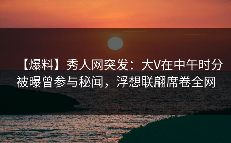 【爆料】秀人网突发:大V在中午时分被曝曾参与秘闻,浮想联翩席卷全网 【爆料】秀人网突发:大V在中午时分被曝曾参与秘闻,浮想联翩席卷全网