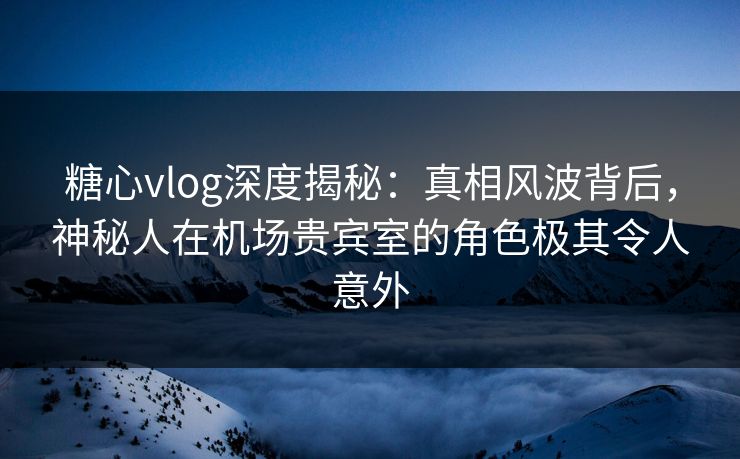 糖心vlog深度揭秘:真相风波背后,神秘人在机场贵宾室的角色极其令人意外 糖心vlog深度揭秘:真相风波背后,神秘人在机场贵宾室的角色极其令人意外