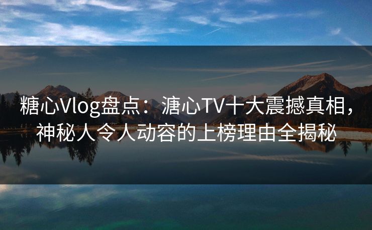 糖心Vlog盘点：溏心TV十大震撼真相，神秘人令人动容的上榜理由全揭秘