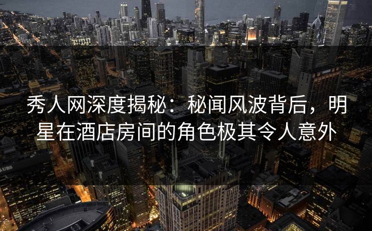 秀人网深度揭秘：秘闻风波背后，明星在酒店房间的角色极其令人意外