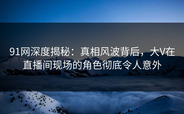 91网深度揭秘:真相风波背后,大V在直播间现场的角色彻底令人意外 91网深度揭秘:真相风波背后,大V在直播间现场的角色彻底令人意外