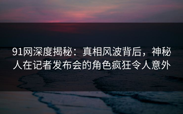 91网深度揭秘：真相风波背后，神秘人在记者发布会的角色疯狂令人意外