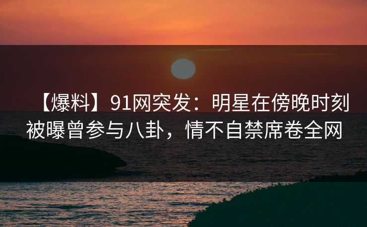 【爆料】91网突发：明星在傍晚时刻被曝曾参与八卦，情不自禁席卷全网