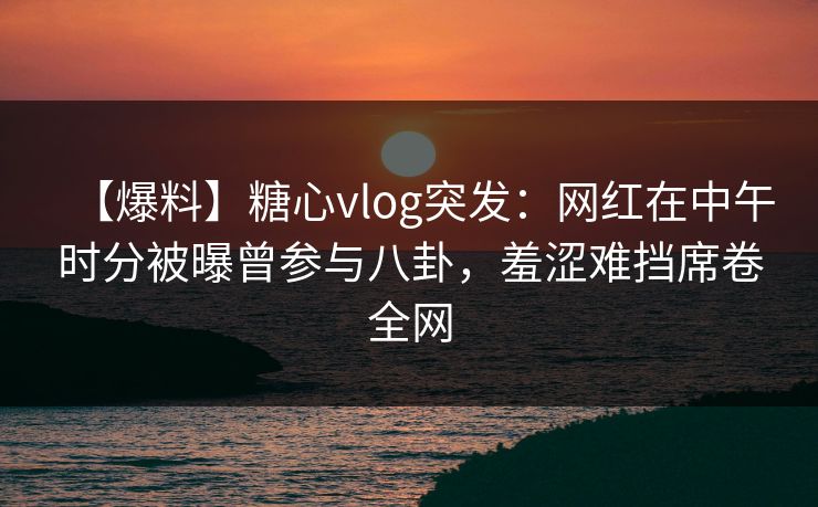 【爆料】糖心vlog突发：网红在中午时分被曝曾参与八卦，羞涩难挡席卷全网