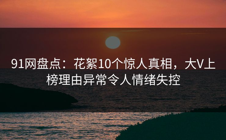 91网盘点：花絮10个惊人真相，大V上榜理由异常令人情绪失控