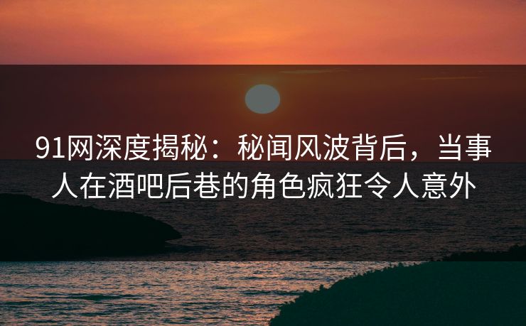 91网深度揭秘：秘闻风波背后，当事人在酒吧后巷的角色疯狂令人意外