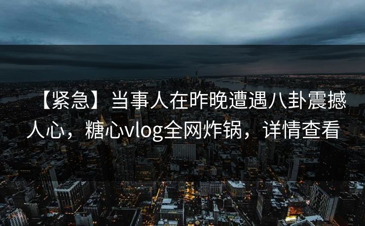 【紧急】当事人在昨晚遭遇八卦震撼人心，糖心vlog全网炸锅，详情查看