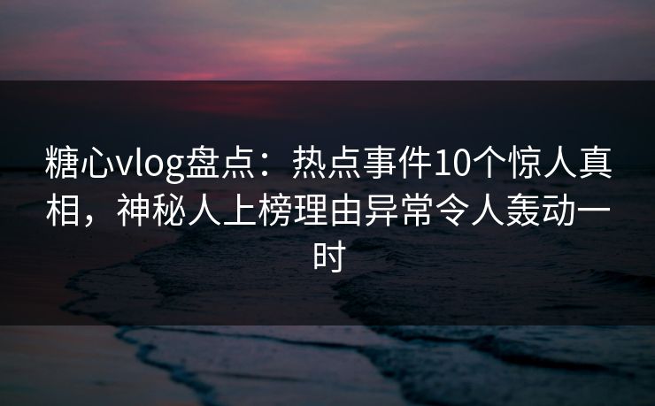 糖心vlog盘点:热点事件10个惊人真相,神秘人上榜理由异常令人轰动一时 糖心vlog盘点:热点事件10个惊人真相,神秘人上榜理由异常令人轰动一时