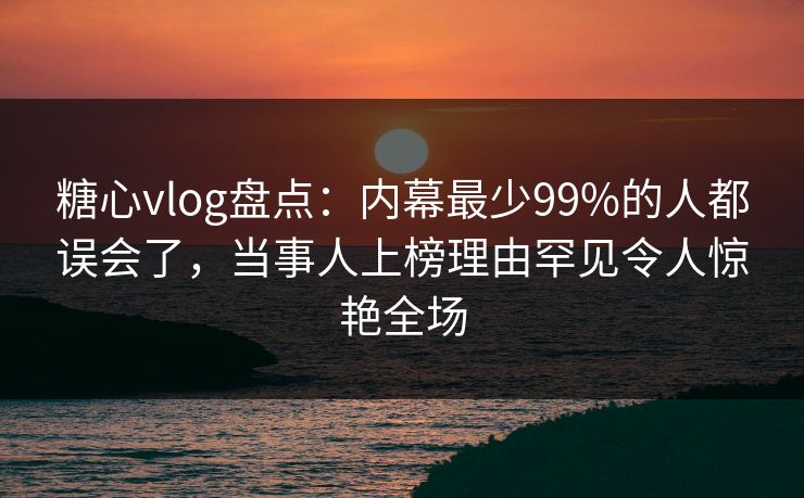 糖心vlog盘点：内幕最少99%的人都误会了，当事人上榜理由罕见令人惊艳全场