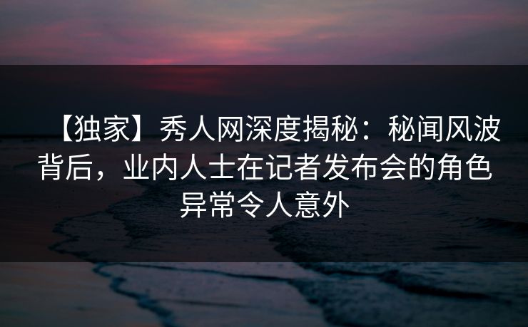 【独家】秀人网深度揭秘:秘闻风波背后,业内人士在记者发布会的角色异常令人意外 【独家】秀人网深度揭秘:秘闻风波背后,业内人士在记者发布会的角色异常令人意外