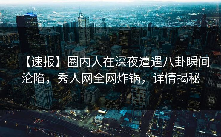 【速报】圈内人在深夜遭遇八卦瞬间沦陷，秀人网全网炸锅，详情揭秘