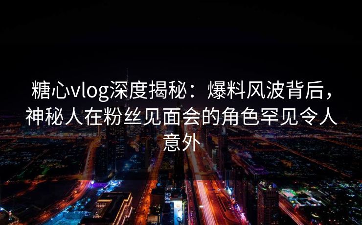 糖心vlog深度揭秘：爆料风波背后，神秘人在粉丝见面会的角色罕见令人意外