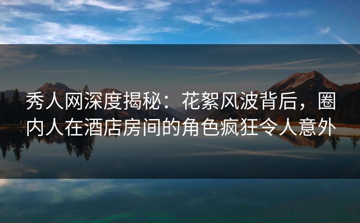 秀人网深度揭秘:花絮风波背后,圈内人在酒店房间的角色疯狂令人意外 秀人网深度揭秘:花絮风波背后,圈内人在酒店房间的角色疯狂令人意外