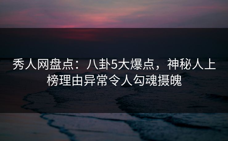 秀人网盘点：八卦5大爆点，神秘人上榜理由异常令人勾魂摄魄