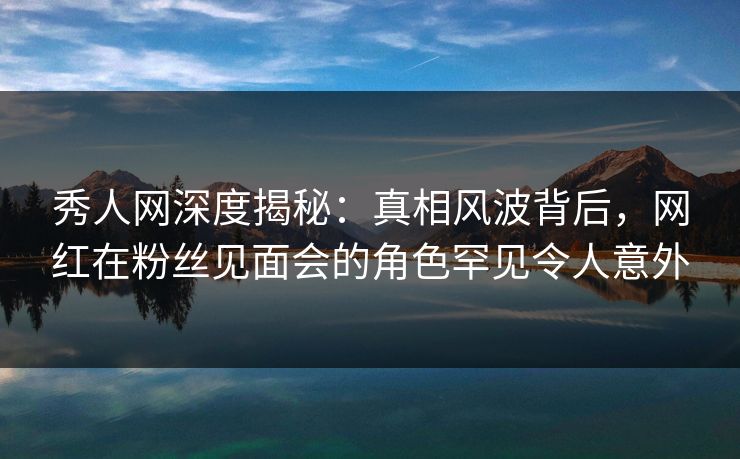 秀人网深度揭秘：真相风波背后，网红在粉丝见面会的角色罕见令人意外