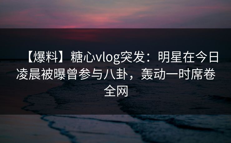 【爆料】糖心vlog突发：明星在今日凌晨被曝曾参与八卦，轰动一时席卷全网