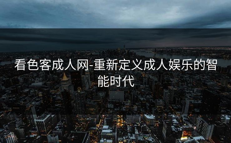 看色客成人网-重新定义成人娱乐的智能时代 看色客成人网-重新定义成人娱乐的智能时代