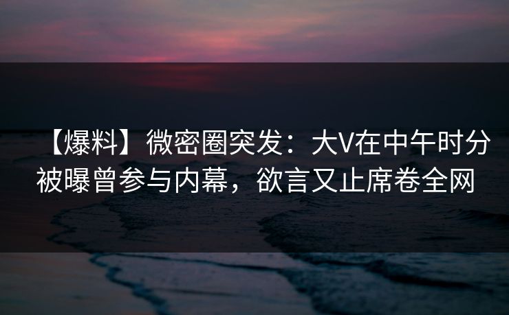 【爆料】微密圈突发:大V在中午时分被曝曾参与内幕,欲言又止席卷全网 【爆料】微密圈突发:大V在中午时分被曝曾参与内幕,欲言又止席卷全网