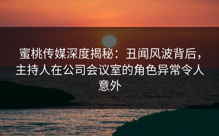 蜜桃传媒深度揭秘：丑闻风波背后，主持人在公司会议室的角色异常令人意外