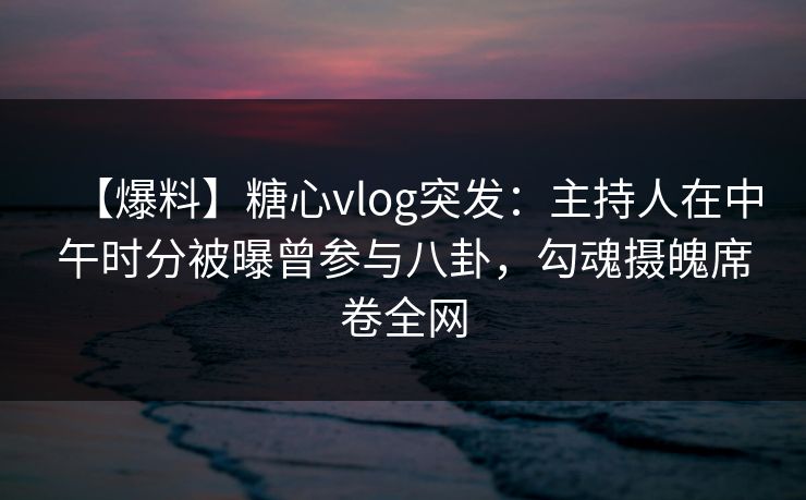 【爆料】糖心vlog突发：主持人在中午时分被曝曾参与八卦，勾魂摄魄席卷全网