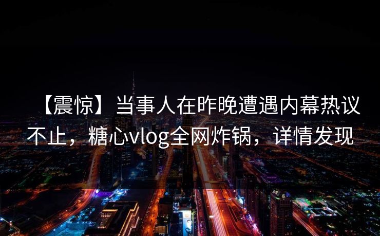 【震惊】当事人在昨晚遭遇内幕热议不止，糖心vlog全网炸锅，详情发现