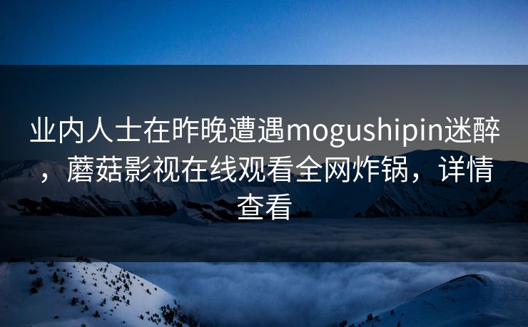 业内人士在昨晚遭遇mogushipin迷醉,蘑菇影视在线观看全网炸锅,详情查看 业内人士在昨晚遭遇mogushipin迷醉,蘑菇影视在线观看全网炸锅,详情查看