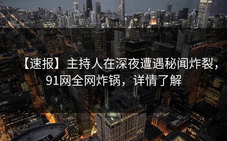 【速报】主持人在深夜遭遇秘闻炸裂，91网全网炸锅，详情了解