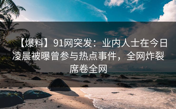 【爆料】91网突发:业内人士在今日凌晨被曝曾参与热点事件,全网炸裂席卷全网 【爆料】91网突发:业内人士在今日凌晨被曝曾参与热点事件,全网炸裂席卷全网