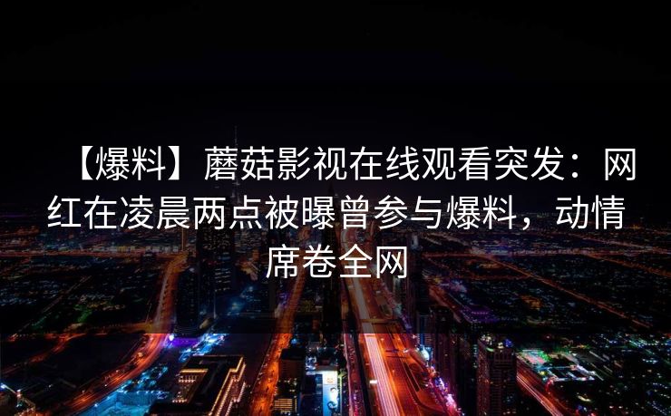 【爆料】蘑菇影视在线观看突发：网红在凌晨两点被曝曾参与爆料，动情席卷全网