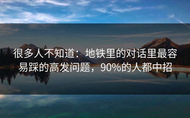 很多人不知道：地铁里的对话里最容易踩的高发问题，90%的人都中招