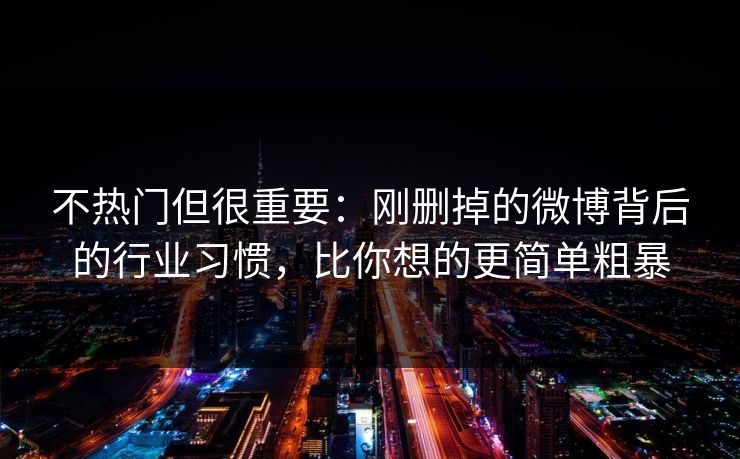 不热门但很重要：刚删掉的微博背后的行业习惯，比你想的更简单粗暴