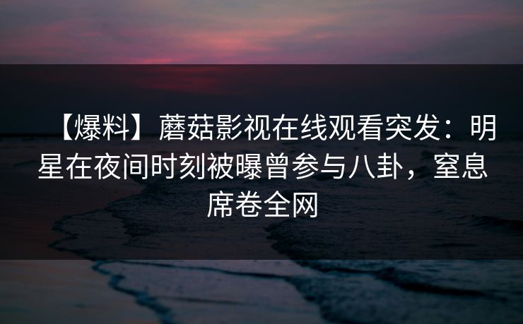 【爆料】蘑菇影视在线观看突发：明星在夜间时刻被曝曾参与八卦，窒息席卷全网