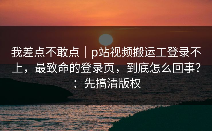 我差点不敢点|p站视频搬运工登录不上,最致命的登录页,到底怎么回事?:先搞清版权 我差点不敢点|p站视频搬运工登录不上,最致命的登录页,到底怎么回事?:先搞清版权