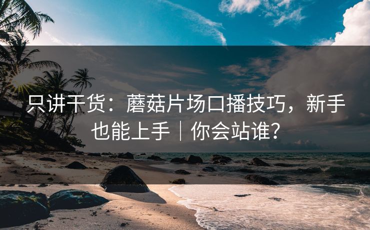 只讲干货：蘑菇片场口播技巧，新手也能上手｜你会站谁？