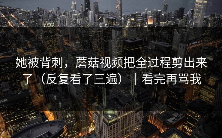 她被背刺，蘑菇视频把全过程剪出来了（反复看了三遍）｜看完再骂我