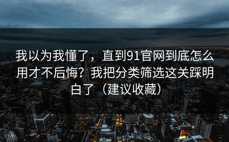 我以为我懂了，直到91官网到底怎么用才不后悔？我把分类筛选这关踩明白了（建议收藏）