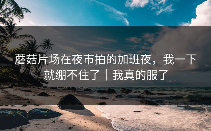 蘑菇片场在夜市拍的加班夜,我一下就绷不住了|我真的服了 蘑菇片场在夜市拍的加班夜,我一下就绷不住了|我真的服了