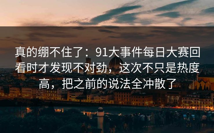 真的绷不住了：91大事件每日大赛回看时才发现不对劲，这次不只是热度高，把之前的说法全冲散了