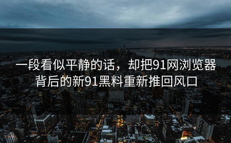 一段看似平静的话，却把91网浏览器背后的新91黑料重新推回风口