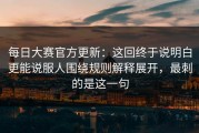 每日大赛官方更新：这回终于说明白更能说服人围绕规则解释展开，最刺的是这一句