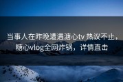 当事人在昨晚遭遇溏心tv 热议不止，糖心vlog全网炸锅，详情直击