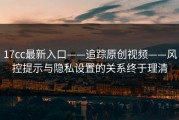 17cc最新入口——追踪原创视频——风控提示与隐私设置的关系终于理清