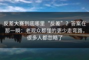反差大赛到底哪里“反差”？答案在那一瞬：老观众都懂的更少走弯路，很多人都忽略了