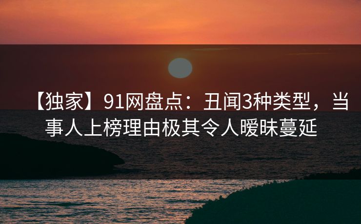 【独家】91网盘点：丑闻3种类型，当事人上榜理由极其令人暧昧蔓延