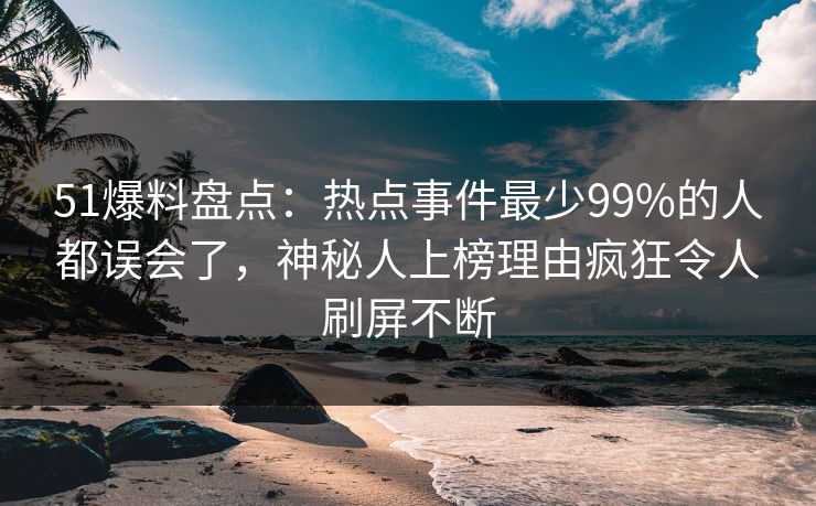 51爆料盘点：热点事件最少99%的人都误会了，神秘人上榜理由疯狂令人刷屏不断